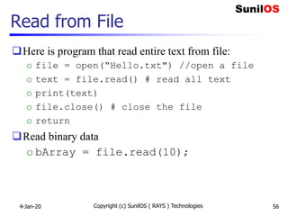 Read from File
Here is program that read entire text from file:
o file = open(“Hello.txt") //open a file
o text = file.read() # read all text
o print(text)
o file.close() # close the file
o return
Read binary data
o bArray = file.read(10);
4-Jan-20 Copyright (c) SunilOS ( RAYS ) Technologies 56
 