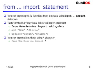 from … import statement
 You can import specific functions from a module using from … import
statement.
 TestUserModel.py may have following import statement
o from UserService import add,update
o add("Ram","Sharma")
o update("Shyam","Sharma")
 You can import all methods using * character
o from UserService import *
4-Jan-20 Copyright (c) SunilOS ( RAYS ) Technologies 6
 