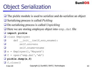 Object Serialization
 The pickle module is used to serialize and de-serialize an object
 Serializing process is called Pickling
 De-serializing process is called Unpickling
 Here we are storing employee object into emp.dat file
 import pickle
 class Employee:
 def __init__(self,eno,ename):
 self.eno=eno
 self.ename=ename
 e = Employee(1,'Mayank')
 f = open('emp.dat','wb')
 pickle.dump(e,f)
 f.close()
4-Jan-20 Copyright (c) SunilOS ( RAYS ) Technologies 63
 
