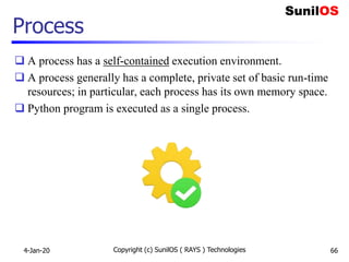 Copyright (c) SunilOS ( RAYS ) Technologies 66
Process
 A process has a self-contained execution environment.
 A process generally has a complete, private set of basic run-time
resources; in particular, each process has its own memory space.
 Python program is executed as a single process.
4-Jan-20
 