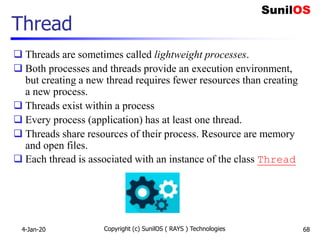 Copyright (c) SunilOS ( RAYS ) Technologies 68
Thread
 Threads are sometimes called lightweight processes.
 Both processes and threads provide an execution environment,
but creating a new thread requires fewer resources than creating
a new process.
 Threads exist within a process
 Every process (application) has at least one thread.
 Threads share resources of their process. Resource are memory
and open files.
 Each thread is associated with an instance of the class Thread
4-Jan-20
 