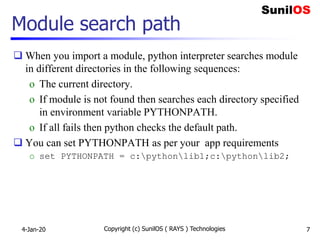 Module search path
 When you import a module, python interpreter searches module
in different directories in the following sequences:
o The current directory.
o If module is not found then searches each directory specified
in environment variable PYTHONPATH.
o If all fails then python checks the default path.
 You can set PYTHONPATH as per your app requirements
o set PYTHONPATH = c:pythonlib1;c:pythonlib2;
4-Jan-20 Copyright (c) SunilOS ( RAYS ) Technologies 7
 