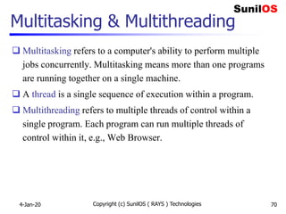 Copyright (c) SunilOS ( RAYS ) Technologies 70
Multitasking & Multithreading
 Multitasking refers to a computer's ability to perform multiple
jobs concurrently. Multitasking means more than one programs
are running together on a single machine.
 A thread is a single sequence of execution within a program.
 Multithreading refers to multiple threads of control within a
single program. Each program can run multiple threads of
control within it, e.g., Web Browser.
4-Jan-20
 