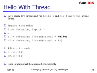 Hello With Thread
 Let’s create two threads and run hello() and hi()functions inside
thread.
 import threading
 from threading import *
 ..
 t1 = threading.Thread(target = hello)
 t2 = threading.Thread(target = hi)
 #Start threads
 t1.start()
 t2.start()
 Both functions will be executed concurrently
Copyright (c) SunilOS ( RAYS ) Technologies 734-Jan-20
 