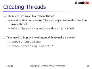 Copyright (c) SunilOS ( RAYS ) Technologies 77
Creating Threads
 There are two ways to create a Thread
o Create a function and use Thread object to run this function
inside thread
o Inherit Thread class and override run() method
 You need to import threading module to make a thread
o import threading
o from threading import *
4-Jan-20
 