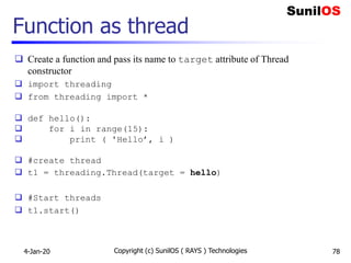 Function as thread
 Create a function and pass its name to target attribute of Thread
constructor
 import threading
 from threading import *
 def hello():
 for i in range(15):
 print ( 'Hello’, i )
 #create thread
 t1 = threading.Thread(target = hello)
 #Start threads
 t1.start()
4-Jan-20 Copyright (c) SunilOS ( RAYS ) Technologies 78
 
