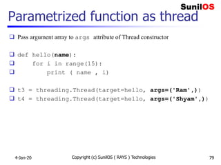 Parametrized function as thread
 Pass argument array to args attribute of Thread constructor
 def hello(name):
 for i in range(15):
 print ( name , i)
 t3 = threading.Thread(target=hello, args=('Ram',))
 t4 = threading.Thread(target=hello, args=('Shyam',))
4-Jan-20 Copyright (c) SunilOS ( RAYS ) Technologies 79
 