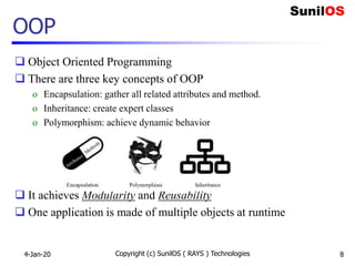 OOP
 Object Oriented Programming
 There are three key concepts of OOP
o Encapsulation: gather all related attributes and method.
o Inheritance: create expert classes
o Polymorphism: achieve dynamic behavior
 It achieves Modularity and Reusability
 One application is made of multiple objects at runtime
4-Jan-20 Copyright (c) SunilOS ( RAYS ) Technologies 8
 