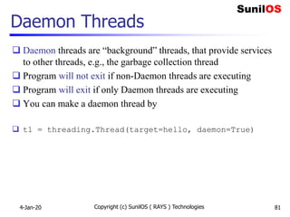 Daemon Threads
 Daemon threads are “background” threads, that provide services
to other threads, e.g., the garbage collection thread
 Program will not exit if non-Daemon threads are executing
 Program will exit if only Daemon threads are executing
 You can make a daemon thread by
 t1 = threading.Thread(target=hello, daemon=True)
4-Jan-20 Copyright (c) SunilOS ( RAYS ) Technologies 81
 
