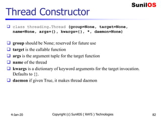 Thread Constructor
 class threading.Thread (group=None, target=None,
name=None, args=(), kwargs={}, *, daemon=None)
 group should be None; reserved for future use
 target is the callable function
 args is the argument tuple for the target function
 name of the thread
 kwargs is a dictionary of keyword arguments for the target invocation.
Defaults to {}.
 daemon if given True, it makes thread daemon
4-Jan-20 Copyright (c) SunilOS ( RAYS ) Technologies 82
 