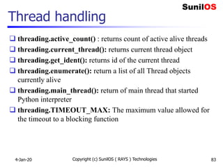 Thread handling
 threading.active_count() : returns count of active alive threads
 threading.current_thread(): returns current thread object
 threading.get_ident(): returns id of the current thread
 threading.enumerate(): return a list of all Thread objects
currently alive
 threading.main_thread(): return of main thread that started
Python interpreter
 threading.TIMEOUT_MAX: The maximum value allowed for
the timeout to a blocking function
4-Jan-20 Copyright (c) SunilOS ( RAYS ) Technologies 83
 
