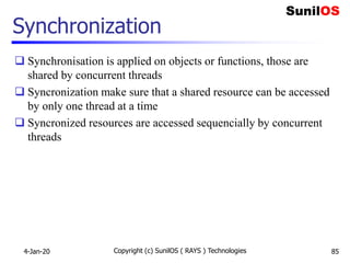 Synchronization
 Synchronisation is applied on objects or functions, those are
shared by concurrent threads
 Syncronization make sure that a shared resource can be accessed
by only one thread at a time
 Syncronized resources are accessed sequencially by concurrent
threads
4-Jan-20 Copyright (c) SunilOS ( RAYS ) Technologies 85
 