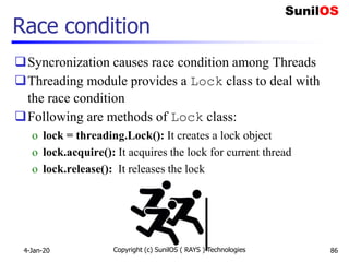 Race condition
Syncronization causes race condition among Threads
Threading module provides a Lock class to deal with
the race condition
Following are methods of Lock class:
o lock = threading.Lock(): It creates a lock object
o lock.acquire(): It acquires the lock for current thread
o lock.release(): It releases the lock
4-Jan-20 Copyright (c) SunilOS ( RAYS ) Technologies 86
 