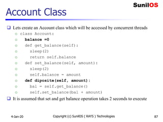 Account Class
 Lets create an Account class which will be accessed by concurrent threads
o class Account:
o balance =0
o def get_balance(self):
o sleep(2)
o return self.balance
o def set_balance(self, amount):
o sleep(2)
o self.balance = amount
o def diposite(self, amount):
o bal = self.get_balance()
o self.set_balance(bal + amount)
 It is assumed that set and get balance operation takes 2 seconds to execute
4-Jan-20 Copyright (c) SunilOS ( RAYS ) Technologies 87
 