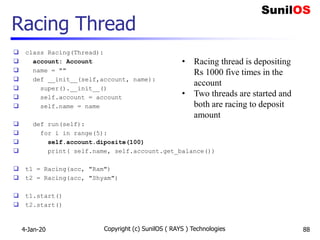 Racing Thread
 class Racing(Thread):
 account: Account
 name = ""
 def __init__(self,account, name):
 super().__init__()
 self.account = account
 self.name = name
 def run(self):
 for i in range(5):
 self.account.diposite(100)
 print( self.name, self.account.get_balance())
 t1 = Racing(acc, "Ram")
 t2 = Racing(acc, "Shyam")
 t1.start()
 t2.start()
4-Jan-20 Copyright (c) SunilOS ( RAYS ) Technologies 88
• Racing thread is depositing
Rs 1000 five times in the
account
• Two threads are started and
both are racing to deposit
amount
 