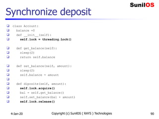 Synchronize deposit
 class Account:
 balance =0
 def __init__(self):
 self.lock = threading.Lock()
 def get_balance(self):
 sleep(2)
 return self.balance
 def set_balance(self, amount):
 sleep(2)
 self.balance = amount

 def diposite(self, amount):
 self.lock.acquire()
 bal = self.get_balance()
 self.set_balance(bal + amount)
 self.lock.release()
4-Jan-20 Copyright (c) SunilOS ( RAYS ) Technologies 90
 