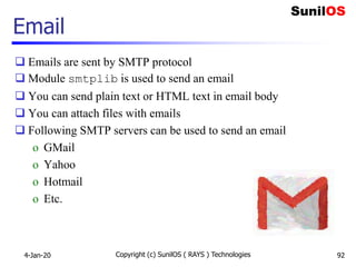  Emails are sent by SMTP protocol
 Module smtplib is used to send an email
 You can send plain text or HTML text in email body
 You can attach files with emails
 Following SMTP servers can be used to send an email
o GMail
o Yahoo
o Hotmail
o Etc.
Email
4-Jan-20 Copyright (c) SunilOS ( RAYS ) Technologies 92
 