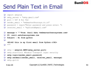 Send Plain Text in Email
 import smtplib
 smtp_server = "smtp.gmail.com"
 port = 587 # For TLS
 sender_email = "webmaster@sunrays.co.in"
 password = input("Enter password and press enter: ")
 receiver_email = “myfriend@gmail.com"
 message = """From: Sunil Sahu <webmaster@nenosystems.com>
 CC: sunil.sahu@nenosystems.com
 Subject : Hi from python

<H1>HI this is my first email from Python.</H1>
 """
 smtp = smtplib.SMTP(smtp_server,port)
 smtp.starttls() #Enable transport layer security
 smtp.login(sender_email,password)
 smtp.sendmail(sender_email, receiver_email, message)
 smtp.quit()
4-Jan-20 Copyright (c) SunilOS ( RAYS ) Technologies 93
 