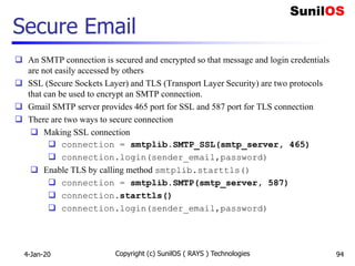 Secure Email
 An SMTP connection is secured and encrypted so that message and login credentials
are not easily accessed by others
 SSL (Secure Sockets Layer) and TLS (Transport Layer Security) are two protocols
that can be used to encrypt an SMTP connection.
 Gmail SMTP server provides 465 port for SSL and 587 port for TLS connection
 There are two ways to secure connection
 Making SSL connection
 connection = smtplib.SMTP_SSL(smtp_server, 465)
 connection.login(sender_email,password)
 Enable TLS by calling method smtplib.starttls()
 connection = smtplib.SMTP(smtp_server, 587)
 connection.starttls()
 connection.login(sender_email,password)
4-Jan-20 Copyright (c) SunilOS ( RAYS ) Technologies 94
 
