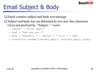Email Subject & Body
 Email contains subject and body text message
 Subject and body text are delimited by two new line characters
(nn) and prefixed by “Subject : ” word
o subject = "First Email"
o text = "How are you ?"
o body = "Subject: " + subject + " nn " + text
o connection.sendmail(sender_email, receiver_email, body)
4-Jan-20 Copyright (c) SunilOS ( RAYS ) Technologies 95
 