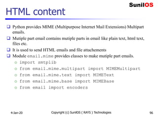 HTML content
 Python provides MIME (Multipurpose Internet Mail Extensions) Multipart
emails.
 Mutiple part email contains mutiple parts in email like plain text, html text,
files etc.
 It is used to send HTML emails and file attachements
 Module email.mime provides classes to make mutiple part emails.
o import smtplib
o from email.mime.multipart import MIMEMultipart
o from email.mime.text import MIMEText
o from email.mime.base import MIMEBase
o from email import encoders
4-Jan-20 Copyright (c) SunilOS ( RAYS ) Technologies 96
 