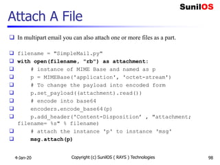 Attach A File
 In multipart email you can also attach one or more files as a part.
 filename = "SimpleMail.py"
 with open(filename, "rb") as attachment:
 # instance of MIME Base and named as p
 p = MIMEBase('application', 'octet-stream')
 # To change the payload into encoded form
 p.set_payload((attachment).read())
 # encode into base64
 encoders.encode_base64(p)
 p.add_header('Content-Disposition’ , "attachment;
filename= %s" % filename)
 # attach the instance 'p' to instance 'msg'
 msg.attach(p)
4-Jan-20 Copyright (c) SunilOS ( RAYS ) Technologies 98
 