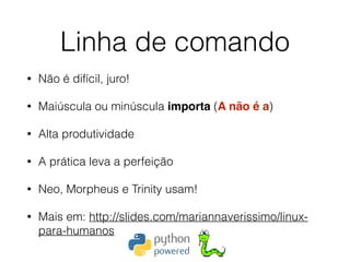 Linha de comando
• Não é difícil, juro!
• Maiúscula ou minúscula importa (A não é a)
• Alta produtividade
• A prática leva a perfeição
• Neo, Morpheus e Trinity usam!
• Mais em: http://slides.com/mariannaverissimo/linux-
para-humanos
 