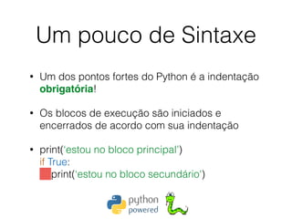 Um pouco de Sintaxe
• Um dos pontos fortes do Python é a indentação
obrigatória!
• Os blocos de execução são iniciados e
encerrados de acordo com sua indentação
• print(‘estou no bloco principal’) 
if True: 
print(‘estou no bloco secundário')
 