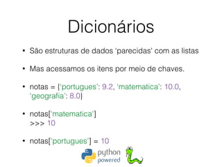 Dicionários
• São estruturas de dados ‘parecidas' com as listas
• Mas acessamos os itens por meio de chaves.
• notas = {‘portugues’: 9.2, ‘matematica’: 10.0,
‘geograﬁa’: 8.0}
• notas[‘matematica'] 
>>> 10
• notas[‘portugues’] = 10
 