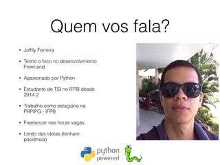 Quem vos fala?
• Jofﬁly Ferreira
• Tenho o foco no desenvolvimento
Front-end
• Apaixonado por Python
• Estudante de TSI no IFPB desde
2014.2
• Trabalho como estagiário na
PRPIPG - IFPB
• Freelancer nas horas vagas
• Lerdo das ideias (tenham
paciência)
 