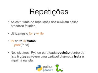 Repetições
• As estruturas de repetições nos auxiliam nesse
processo fatídico.
• Utilizamos o for e while
• for fruta in frutas: 
print(fruta)
• Nós dizemos: Python para cada posição dentro da
lista frutas salve em uma variável chamada fruta e
imprima na tela. 
 