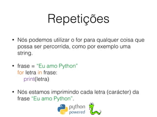 Repetições
• Nós podemos utilizar o for para qualquer coisa que
possa ser percorrida, como por exemplo uma
string.
• frase = “Eu amo Python” 
for letra in frase: 
print(letra)
• Nós estamos imprimindo cada letra (carácter) da
frase “Eu amo Python”.
 