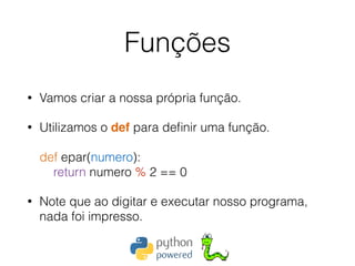 Funções
• Vamos criar a nossa própria função.
• Utilizamos o def para deﬁnir uma função. 
 
def epar(numero): 
return numero % 2 == 0
• Note que ao digitar e executar nosso programa,
nada foi impresso.
 