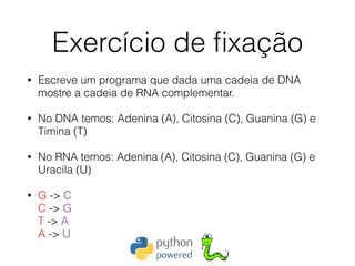 Exercício de ﬁxação
• Escreve um programa que dada uma cadeia de DNA
mostre a cadeia de RNA complementar.
• No DNA temos: Adenina (A), Citosina (C), Guanina (G) e
Timina (T)
• No RNA temos: Adenina (A), Citosina (C), Guanina (G) e
Uracila (U)
• G -> C 
C -> G 
T -> A 
A -> U
 