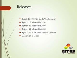 Releases
 Created in 1989 by Guido Van Rossum
 Python 1.0 released in 1994
 Python 2.0 released in 2000
 Python 3.0 released in 2008
 Python 2.7 is the recommended version
 3.6 version is Latest
 