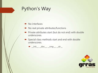 Python’s Way
 No interfaces
 No real private attributes/functions
 Private attributes start (but do not end) with double
underscores.
 Special class methods start and end with double
underscores.
 __init__, __doc__, __cmp__, __str__
 