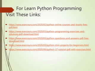 For Learn Python Programming
Visit These Links:
 https://www.exercours.com/2020/02/python-online-courses-and-books-free-
pdf.html
 https://www.exercours.com/2020/03/python-programming-exercises-and-
solutions-pdf-download.html
 https://www.exercours.com/2020/03/python-questions-and-answers-pdf-free-
download.html
 https://www.exercours.com/2020/03/python-mini-projects-for-beginners.html
 https://www.exercours.com/2020/06/python-37-tutorial-pdf-with-exercises.html
 