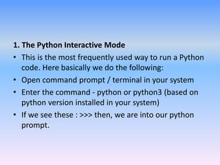 1. The Python Interactive Mode
• This is the most frequently used way to run a Python
code. Here basically we do the following:
• Open command prompt / terminal in your system
• Enter the command - python or python3 (based on
python version installed in your system)
• If we see these : >>> then, we are into our python
prompt.
 