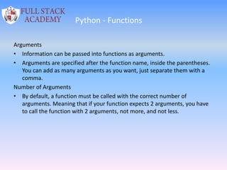 Python - Functions
Arguments
• Information can be passed into functions as arguments.
• Arguments are specified after the function name, inside the parentheses.
You can add as many arguments as you want, just separate them with a
comma.
Number of Arguments
• By default, a function must be called with the correct number of
arguments. Meaning that if your function expects 2 arguments, you have
to call the function with 2 arguments, not more, and not less.
 