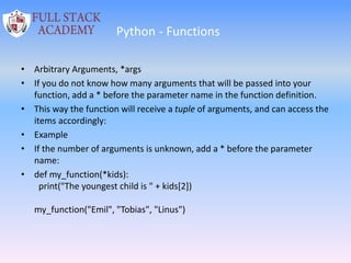 Python - Functions
• Arbitrary Arguments, *args
• If you do not know how many arguments that will be passed into your
function, add a * before the parameter name in the function definition.
• This way the function will receive a tuple of arguments, and can access the
items accordingly:
• Example
• If the number of arguments is unknown, add a * before the parameter
name:
• def my_function(*kids):
print("The youngest child is " + kids[2])
my_function("Emil", "Tobias", "Linus")
 