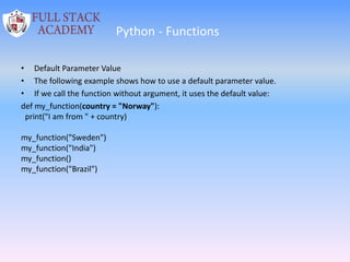 Python - Functions
• Default Parameter Value
• The following example shows how to use a default parameter value.
• If we call the function without argument, it uses the default value:
def my_function(country = "Norway"):
print("I am from " + country)
my_function("Sweden")
my_function("India")
my_function()
my_function("Brazil")
 