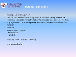 Python - Functions
• Passing a List as an Argument
• You can send any data types of argument to a function (string, number, list,
dictionary etc.), and it will be treated as the same data type inside the function.
• E.g. if you send a List as an argument, it will still be a List when it reaches the
function:
• Example
• def my_function(food):
for x in food:
print(x)
fruits = ["apple", "banana", "cherry"]
my_function(fruits)
 
