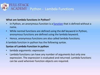 Python - Lambda Functions
What are lambda functions in Python?
• In Python, an anonymous function is a function that is defined without a
name.
• While normal functions are defined using the def keyword in Python,
anonymous functions are defined using the lambda keyword.
• Hence, anonymous functions are also called lambda functions.
A lambda function in python has the following syntax.
Syntax of Lambda Function in python
• lambda arguments: expression
• Lambda functions can have any number of arguments but only one
expression. The expression is evaluated and returned. Lambda functions
can be used wherever function objects are required.
 