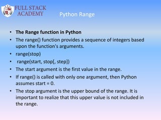 Python Range
• The Range function in Python
• The range() function provides a sequence of integers based
upon the function's arguments.
• range(stop)
• range(start, stop[, step])
• The start argument is the first value in the range.
• If range() is called with only one argument, then Python
assumes start = 0.
• The stop argument is the upper bound of the range. It is
important to realize that this upper value is not included in
the range.
 