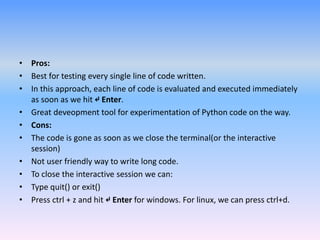 • Pros:
• Best for testing every single line of code written.
• In this approach, each line of code is evaluated and executed immediately
as soon as we hit ↵ Enter.
• Great deveopment tool for experimentation of Python code on the way.
• Cons:
• The code is gone as soon as we close the terminal(or the interactive
session)
• Not user friendly way to write long code.
• To close the interactive session we can:
• Type quit() or exit()
• Press ctrl + z and hit ↵ Enter for windows. For linux, we can press ctrl+d.
 