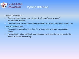 Python Datetime
Creating Date Objects
• To create a date, we can use the datetime() class (constructor) of
the datetime module.
• The datetime() class requires three parameters to create a date: year, month, day.
The strftime() Method
• The datetime object has a method for formatting date objects into readable
strings.
• The method is called strftime(), and takes one parameter, format, to specify the
format of the returned string:
 