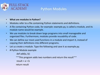 Python Modules
• What are modules in Python?
• Modules refer to a file containing Python statements and definitions.
• A file containing Python code, for example: example.py, is called a module, and its
module name would be example.
• We use modules to break down large programs into small manageable and
organized files. Furthermore, modules provide reusability of code.
• We can define our most used functions in a module and import it, instead of
copying their definitions into different programs.
• Let us create a module. Type the following and save it as example.py.
• # Python Module example
def add(a, b):
"""This program adds two numbers and return the result""“
result = a + b
return result
 