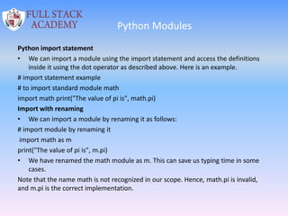Python Modules
Python import statement
• We can import a module using the import statement and access the definitions
inside it using the dot operator as described above. Here is an example.
# import statement example
# to import standard module math
import math print("The value of pi is", math.pi)
Import with renaming
• We can import a module by renaming it as follows:
# import module by renaming it
import math as m
print("The value of pi is", m.pi)
• We have renamed the math module as m. This can save us typing time in some
cases.
Note that the name math is not recognized in our scope. Hence, math.pi is invalid,
and m.pi is the correct implementation.
 