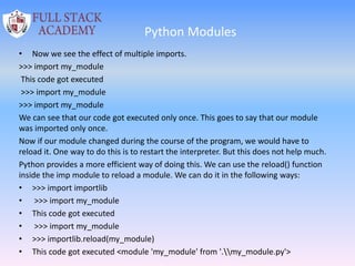 Python Modules
• Now we see the effect of multiple imports.
>>> import my_module
This code got executed
>>> import my_module
>>> import my_module
We can see that our code got executed only once. This goes to say that our module
was imported only once.
Now if our module changed during the course of the program, we would have to
reload it. One way to do this is to restart the interpreter. But this does not help much.
Python provides a more efficient way of doing this. We can use the reload() function
inside the imp module to reload a module. We can do it in the following ways:
• >>> import importlib
• >>> import my_module
• This code got executed
• >>> import my_module
• >>> importlib.reload(my_module)
• This code got executed <module 'my_module' from '.my_module.py'>
 