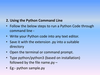 2. Using the Python Command Line
• Follow the below steps to run a Python Code through
command line -
• Write your Python code into any text editor.
• Save it with the extension .py into a suitable
directory
• Open the terminal or command prompt.
• Type python/python3 (based on installation)
followed by the file name.py –
• Eg:- python sample.py
 